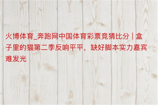 火博体育_奔跑网中国体育彩票竞猜比分 | 盒子里的猫第二季反响平平，缺好脚本实力嘉宾难发光