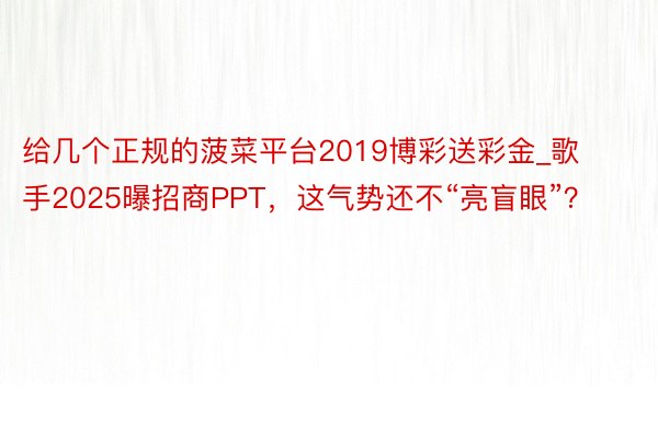 给几个正规的菠菜平台2019博彩送彩金_歌手2025曝招商PPT，这气势还不“亮盲眼”？