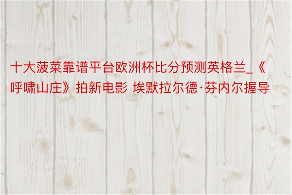 十大菠菜靠谱平台欧洲杯比分预测英格兰_《呼啸山庄》拍新电影 埃默拉尔德·芬内尔握导