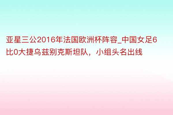 亚星三公2016年法国欧洲杯阵容_中国女足6比0大捷乌兹别克斯坦队，小组头名出线