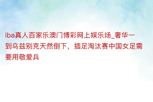 iba真人百家乐澳门博彩网上娱乐场_奢华一到乌兹别克天然倒下，插足淘汰赛中国女足需要用敬爱兵