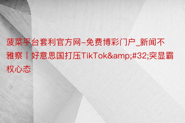 菠菜平台套利官方网-免费博彩门户_新闻不雅察丨好意思国打压TikTok&#32;突显霸权心态