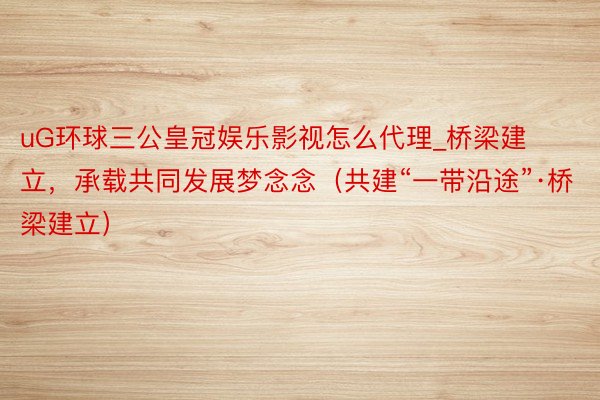uG环球三公皇冠娱乐影视怎么代理_桥梁建立，承载共同发展梦念念（共建“一带沿途”·桥梁建立）